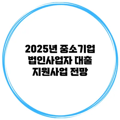 2025년 중소기업 법인사업자 대출 지원사업 전망